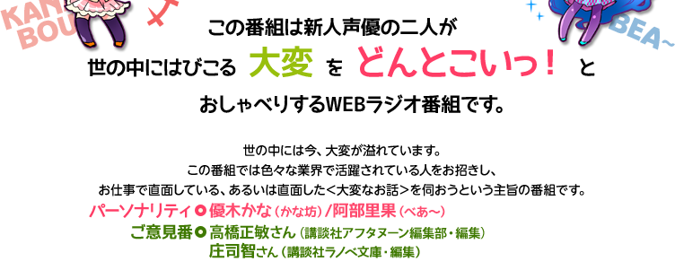 この番組は新人声優の二人が世の中にはびこる＜大変＞を＜どんとこいっ！＞とおしゃべりするWEBラジオ番組です。
世の中には今、大変が溢れています。
この番組では色々な業界で活躍されている人をお招きし、お仕事で直面している、あるいは直面した＜大変なお話＞を伺おうという番組です。
パーソナリティ◎優木かな（かな坊）/阿部里果（べあ～）
ご意見番◎庄司智さん（講談社ラノベ文庫・編集）/ 高橋正敏さん（講談社アフタヌーン編集）