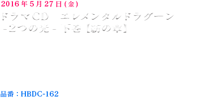 2016年5月27日発売予定ドラマCD　エレメンタルドラグーン　-２つの光-  上巻【絆の章】【仕様】CD2枚組　【価格】3,500円+税【出演】保志総一朗,藤田咲,小野大輔,杉田智和,浅倉杏美,甲斐田裕子,星野貴紀,吉野裕行,諏訪彩花,橋本結,髙階俊嗣,関俊彦,笠原弘子,沢木郁也