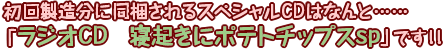 初回製造分に同梱されるスペシャルCDはなんと……「ラジオCD　寝起きにポテトチップスsp」です！！
