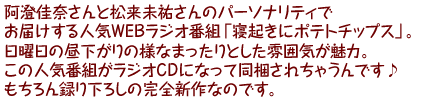 阿澄佳奈さんと松来未祐さんのパーソナリティでお届けする人気WEBラジオ番組「寝起きにポテトチップス」。日曜日の昼下がりの様なまったりとした雰囲気が魅力。この人気番組がラジオCDになって同梱されちゃうんです♪もちろん録り下ろしの完全新作なのです。