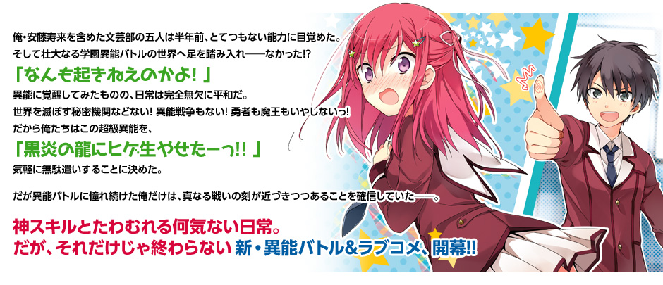 俺・安藤寿来を含めた文芸部の五人は半年前、とてつもない能力に目覚めた。
そして壮大なる学園異能バトルの世界へ足を踏み入れ――なかった! ?
「なんも起きねえのかよ! 」
異能に覚醒してみたものの、日常は完全無欠に平和だ。
世界を滅ぼす秘密機関などない! 異能戦争もない! 勇者も魔王もいやしないっ!
だから俺たちはこの超級異能を、「黒炎の龍にヒゲ生やせたーっ! ! 」
気軽に無駄遣いすることに決めた。
だが異能バトルに憧れ続けた俺だけは、真なる戦いの刻が近づきつつあることを確信していた――。
神スキルとたわむれる何気ない日常。
だが、それだけじゃ終わらない新・異能バトル&ラブコメ、開幕! !