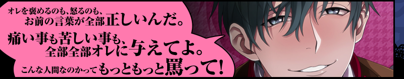 「オレを褒めるのも、怒るのも、お前の言葉が全部正しいんだ。痛いことも苦しいことも、全部全部オレに与えてよ。
こんな人間なのかってもっともっと罵って！」