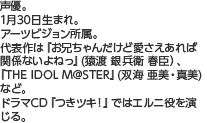 声優。1月30日生まれ。アーツビジョン所属。代表作は『お兄ちゃんだけど愛さえあれば関係ないよねっ』(猿渡 銀兵衛 春臣）、『THE IDOLM@STER』(双海 亜美・真美) など。ドラマCD『つきツキ！』ではエルニ役を演じる。