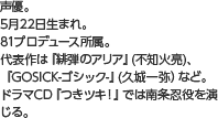 声優。5月22日生まれ。81プロデュース所属。代表作は『緋弾のアリア』(不知火亮)、『GOSICK-ゴシック-』(久城一弥）など。ドラマCD『つきツキ！』では南条忍役を演じる。