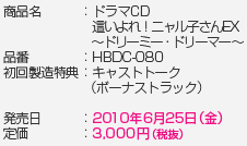 商品名：ドラマCD　這いよれ！ニャル子さんEX ～ドリーミー・ドリーマー～　品番：HBDC-80　初回製造特典：キャストトーク（ボーナストラック）　発売日：2010年6月25日（金）　定価：3,000円（税抜）