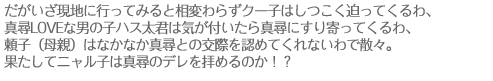 だがいざ現地に行ってみると相変わらずクー子はしつこく迫ってくるわ、真尋LOVEな男の子ハス太君は気が付いたら真尋にすり寄ってくるわ、頼子（母親）はなかなか真尋との交際を認めてくれないわで散々。果たしてニャル子は真尋のデレを拝めるのか！？