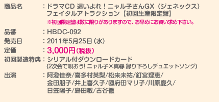 商品名：ドラマCD 這いよれ！ニャル子さんGX（ジェネックス）フェイタルアトラクション【初回生産限定盤】
※初回限定盤は数に限りがありますので、お早めにお買い求め下さい。
品番：HBDC-092
発売日：2011年5月25日（水）
定価：3,000円（税抜）
初回製造特典：シリアル付ダウンロードカード(2次会で唄おう! ニャル子×真尋 録り下ろしデュエットソング)
出演：阿澄佳奈/喜多村英梨/松来未祐/釘宮理恵/金田朋子/井上喜久子/國府田マリ子/川原慶久/日笠陽子/島田敏/古谷徹