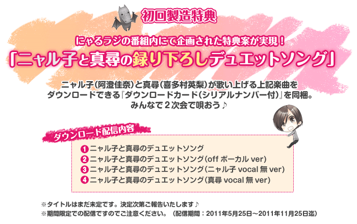 ＜初回製造特典＞
にゃるラジの番組内にて企画された特典案が実現！
「ニャル子と真尋の録り下ろしデュエットソング」
ニャル子（阿澄佳奈）と真尋（喜多村英梨）が歌い上げる上記楽曲を
ダウンロードできる『ダウンロードカード（シリアルナンバー付）』を同梱。
みんなで２次会で唄おう♪
＜ダウンロード配信内容＞
１．ニャル子と真尋のデュエットソング
２．ニャル子と真尋のデュエットソング（offボーカルver)
３．ニャル子と真尋のデュエットソング（ニャル子vocal無ver)
４．ニャル子と真尋のデュエットソング（真尋vocal無ver)
※期間限定での配信ですのでご注意ください。（配信期間：2011年5月25日～2011年11月25日迄）