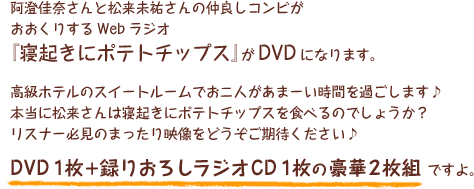 阿澄佳奈さんと松来未祐さんの仲良しコンビがおおくりするWebラジオ『寝起きにポテトチップス』がDVDになります。高級ホテルのスイートルームでお二人があまーい時間を過ごします♪
本当に松来さんは寝起きにポテトチップスを食べるのでしょうか？
リスナー必見のまったり映像をどうぞご期待ください♪
DVD１枚＋録りおろしラジオCD１枚の豪華２枚組ですよ。
先行予約はこちらから。