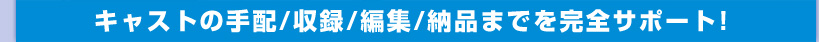 キャストの手配/収録/編集/納品までを完全サポート！