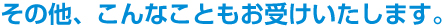 その他、こんなこともお受けいたします。