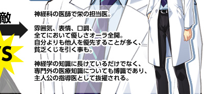 神経科の医師で栄の担当医。
雰囲気、表情、口調、全てにおいて優しさオーラ全開。
自分よりも他人を優先することが多く、貧乏くじを引く事も。
神経学の知識に長けているだけでなく、専門外の医療知識についても博識であり、
主人公の指導医として抜擢される。