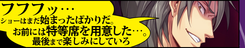 「フフフッ…ショーはまだ始まったばかりだ。お前には特等席を用意した…。最後まで楽しみにしていろ」