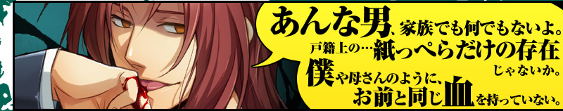 「あんな男、家族でも何でもないよ。戸籍上の…紙っぺらだけの存在じゃないか。僕や母さんのように、お前と同じ血を持っていない」