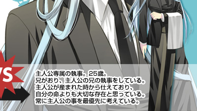 主人公専属の執事。25歳。
兄がおり、主人公の兄の執事をしている。
主人公が産まれた時から仕えており、自分の命よりも大切な存在と思っている。
常に主人公の事を最優先に考えている。