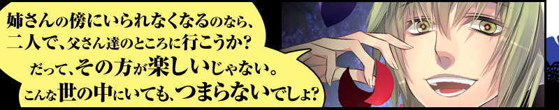 「姉さんの傍にいられなくなるのなら、二人で、父さん達のところに行こうか？
だって、その方が楽しいじゃない。こんな世の中にいても、つまらないでしょ？」