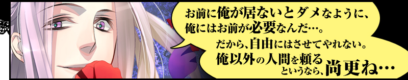 「お前に俺が居ないとダメなように、俺にはお前が必要なんだ…。　だから、自由にはさせてやれない。
　俺以外の人間を頼るというなら、尚更ね…」