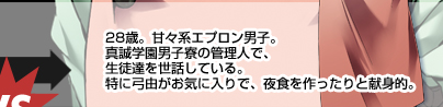 28歳。甘々系エプロン男子。真誠学園男子寮の管理人で、生徒達を世話している。特に弓由がお気に入りで、夜食を作ったりと献身的。