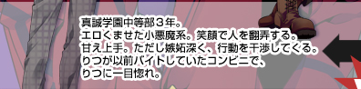 真誠学園中等部３年。エロくませた小悪魔系。笑顔で人を翻弄する。甘え上手。ただし嫉妬深く、行動を干渉してくる。
りつが以前バイトしていたコンビニで、りつに一目惚れ。