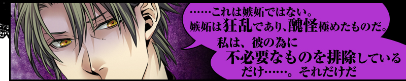 ……これは嫉妬ではない。嫉妬は狂乱であり、醜怪極めたものだ。私は、彼の為に不必要なものを排除しているだけ……。それだけだ