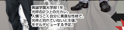 真誠学園大学部1年　光祥の2つ上の元カレ。人懐っこく自分に素直な性格で、光祥と別れていないと主張。モデルデビューする予定。