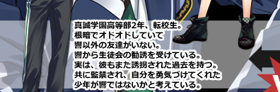 真誠学園高等部2年、転校生。根暗でオドオドしていて響以外の友達がいない。響から生徒会の勧誘を受けている。実は、彼もまた誘拐された過去を持つ。共に監禁され、自分を勇気づけてくれた少年が響ではないかと考えている。