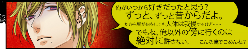 俺がいつから好きだったと思う？ずっと、ずっと昔からだよ。だから響が何をしても大体は我慢するけど……でもね、俺以外の傍に行くのは絶対に許さない。……こんな俺でごめんね？